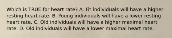 Which is TRUE for heart rate? A. Fit individuals will have a higher resting heart rate. B. Young individuals will have a lower resting heart rate. C. Old individuals will have a higher maximal heart rate. D. Old individuals will have a lower maximal heart rate.