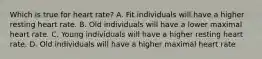 Which is true for heart rate? A. Fit individuals will have a higher resting heart rate. B. Old individuals will have a lower maximal heart rate. C. Young individuals will have a higher resting heart rate. D. Old individuals will have a higher maximal heart rate