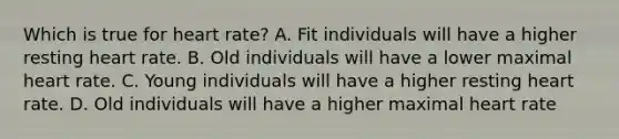 Which is true for heart rate? A. Fit individuals will have a higher resting heart rate. B. Old individuals will have a lower maximal heart rate. C. Young individuals will have a higher resting heart rate. D. Old individuals will have a higher maximal heart rate