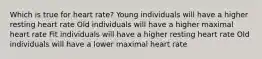 Which is true for heart rate? Young individuals will have a higher resting heart rate Old individuals will have a higher maximal heart rate Fit individuals will have a higher resting heart rate Old individuals will have a lower maximal heart rate