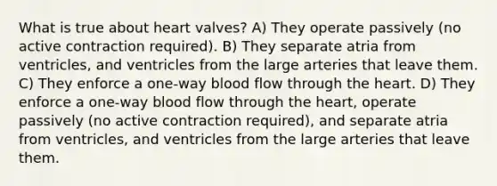 What is true about heart valves? A) They operate passively (no active contraction required). B) They separate atria from ventricles, and ventricles from the large arteries that leave them. C) They enforce a one-way blood flow through the heart. D) They enforce a one-way blood flow through the heart, operate passively (no active contraction required), and separate atria from ventricles, and ventricles from the large arteries that leave them.