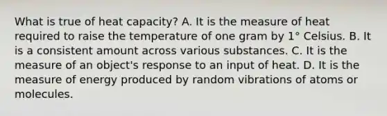 What is true of heat capacity? A. It is the measure of heat required to raise the temperature of one gram by 1° Celsius. B. It is a consistent amount across various substances. C. It is the measure of an object's response to an input of heat. D. It is the measure of energy produced by random vibrations of atoms or molecules.