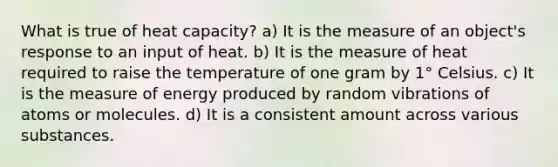 What is true of heat capacity? a) It is the measure of an object's response to an input of heat. b) It is the measure of heat required to raise the temperature of one gram by 1° Celsius. c) It is the measure of energy produced by random vibrations of atoms or molecules. d) It is a consistent amount across various substances.