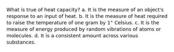 What is true of heat capacity? a. It is the measure of an object's response to an input of heat. b. It is the measure of heat required to raise the temperature of one gram by 1° Celsius. c. It is the measure of energy produced by random vibrations of atoms or molecules. d. It is a consistent amount across various substances.