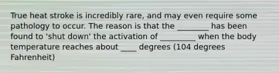 True heat stroke is incredibly rare, and may even require some pathology to occur. The reason is that the ________ has been found to 'shut down' the activation of _________ when the body temperature reaches about ____ degrees (104 degrees Fahrenheit)