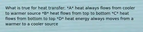 What is true for heat transfer: *A* heat always flows from cooler to warmer source *B* heat flows from top to bottom *C* heat flows from bottom to top *D* heat energy always moves from a warmer to a cooler source