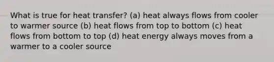 What is true for heat transfer? (a) heat always flows from cooler to warmer source (b) heat flows from top to bottom (c) heat flows from bottom to top (d) heat energy always moves from a warmer to a cooler source