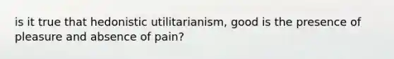 is it true that hedonistic utilitarianism, good is the presence of pleasure and absence of pain?