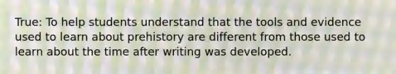 True: To help students understand that the tools and evidence used to learn about prehistory are different from those used to learn about the time after writing was developed.