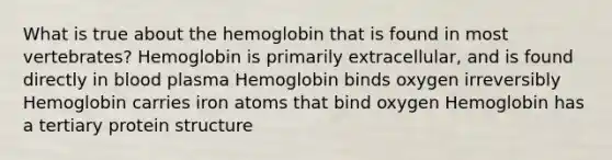 What is true about the hemoglobin that is found in most vertebrates? Hemoglobin is primarily extracellular, and is found directly in blood plasma Hemoglobin binds oxygen irreversibly Hemoglobin carries iron atoms that bind oxygen Hemoglobin has a tertiary protein structure