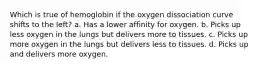 Which is true of hemoglobin if the oxygen dissociation curve shifts to the left? a. Has a lower affinity for oxygen. b. Picks up less oxygen in the lungs but delivers more to tissues. c. Picks up more oxygen in the lungs but delivers less to tissues. d. Picks up and delivers more oxygen.