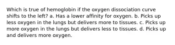 Which is true of hemoglobin if the oxygen dissociation curve shifts to the left? a. Has a lower affinity for oxygen. b. Picks up less oxygen in the lungs but delivers more to tissues. c. Picks up more oxygen in the lungs but delivers less to tissues. d. Picks up and delivers more oxygen.