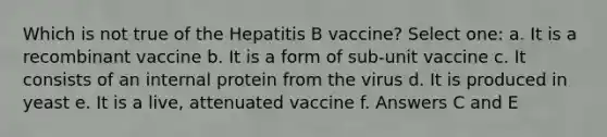 Which is not true of the Hepatitis B vaccine? Select one: a. It is a recombinant vaccine b. It is a form of sub-unit vaccine c. It consists of an internal protein from the virus d. It is produced in yeast e. It is a live, attenuated vaccine f. Answers C and E