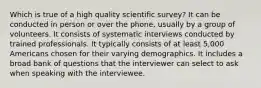 Which is true of a high quality scientific survey? It can be conducted in person or over the phone, usually by a group of volunteers. It consists of systematic interviews conducted by trained professionals. It typically consists of at least 5,000 Americans chosen for their varying demographics. It includes a broad bank of questions that the interviewer can select to ask when speaking with the interviewee.