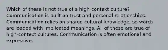 Which of these is not true of a high-context culture? Communication is built on trust and personal relationships. Communication relies on shared cultural knowledge, so words are loaded with implicated meanings. All of these are true of high-context cultures. Communication is often emotional and expressive.