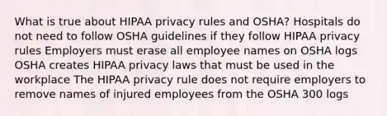 What is true about HIPAA privacy rules and OSHA? Hospitals do not need to follow OSHA guidelines if they follow HIPAA privacy rules Employers must erase all employee names on OSHA logs OSHA creates HIPAA privacy laws that must be used in the workplace The HIPAA privacy rule does not require employers to remove names of injured employees from the OSHA 300 logs