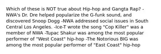 Which of these is NOT true about Hip-hop and Gangta Rap? -NWA's Dr. Dre helped popularize the G-funk sound, and discovered Snoop Dogg -NWA addressed social issues in South Central Los Angeles. -Ice-T wrote the song "Cop Killer" was a member of NWA -Tupac Shakur was among the most popular performer of "West Coast" hip-hop -The Notorious BIG was among the most popular performer of "East Coast" hip-hop