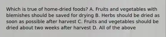 Which is true of home-dried foods? A. Fruits and vegetables with blemishes should be saved for drying B. Herbs should be dried as soon as possible after harvest C. Fruits and vegetables should be dried about two weeks after harvest D. All of the above