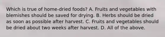 Which is true of home-dried foods? A. Fruits and vegetables with blemishes should be saved for drying. B. Herbs should be dried as soon as possible after harvest. C. Fruits and vegetables should be dried about two weeks after harvest. D. All of the above.