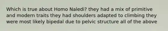 Which is true about Homo Naledi? they had a mix of primitive and modern traits they had shoulders adapted to climbing they were most likely bipedal due to pelvic structure all of the above