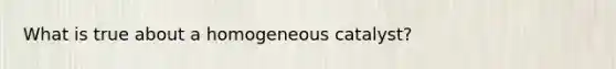 What is true about a homogeneous catalyst?