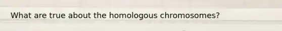 What are true about the homologous chromosomes?