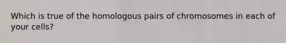 Which is true of the homologous pairs of chromosomes in each of your cells?