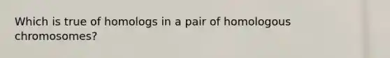 Which is true of homologs in a pair of homologous chromosomes?