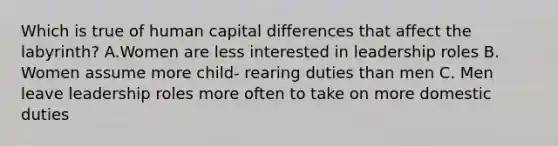 Which is true of human capital differences that affect the labyrinth? A.Women are less interested in leadership roles B. Women assume more child- rearing duties than men C. Men leave leadership roles more often to take on more domestic duties