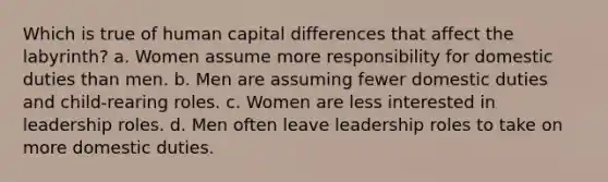 Which is true of human capital differences that affect the labyrinth? a. Women assume more responsibility for domestic duties than men. b. Men are assuming fewer domestic duties and child-rearing roles. c. Women are less interested in leadership roles. d. Men often leave leadership roles to take on more domestic duties.