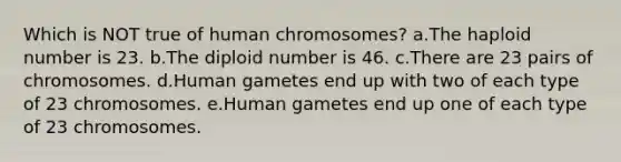 Which is NOT true of human chromosomes? a.The haploid number is 23. b.The diploid number is 46. c.There are 23 pairs of chromosomes. d.Human gametes end up with two of each type of 23 chromosomes. e.Human gametes end up one of each type of 23 chromosomes.