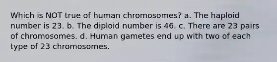 Which is NOT true of human chromosomes? a. The haploid number is 23. b. The diploid number is 46. c. There are 23 pairs of chromosomes. d. Human gametes end up with two of each type of 23 chromosomes.