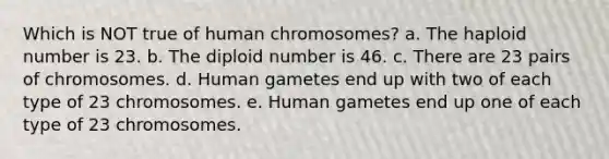 Which is NOT true of human chromosomes? a. The haploid number is 23. b. The diploid number is 46. c. There are 23 pairs of chromosomes. d. Human gametes end up with two of each type of 23 chromosomes. e. Human gametes end up one of each type of 23 chromosomes.