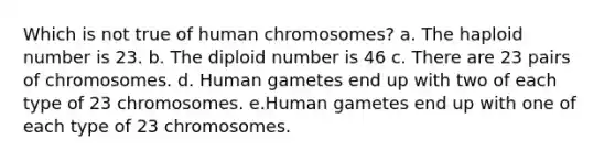 Which is not true of human chromosomes? a. The haploid number is 23. b. The diploid number is 46 c. There are 23 pairs of chromosomes. d. Human gametes end up with two of each type of 23 chromosomes. e.Human gametes end up with one of each type of 23 chromosomes.