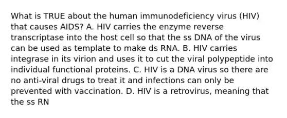 What is TRUE about the human immunodeficiency virus (HIV) that causes AIDS? A. HIV carries the enzyme reverse transcriptase into the host cell so that the ss DNA of the virus can be used as template to make ds RNA. B. HIV carries integrase in its virion and uses it to cut the viral polypeptide into individual functional proteins. C. HIV is a DNA virus so there are no anti-viral drugs to treat it and infections can only be prevented with vaccination. D. HIV is a retrovirus, meaning that the ss RN