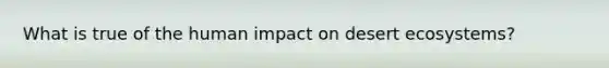 What is true of the human impact on desert ecosystems?