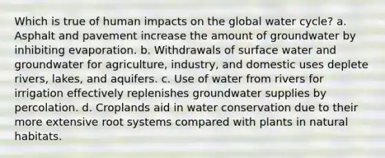 Which is true of human impacts on the global water cycle? a. Asphalt and pavement increase the amount of groundwater by inhibiting evaporation. b. Withdrawals of surface water and groundwater for agriculture, industry, and domestic uses deplete rivers, lakes, and aquifers. c. Use of water from rivers for irrigation effectively replenishes groundwater supplies by percolation. d. Croplands aid in water conservation due to their more extensive root systems compared with plants in natural habitats.