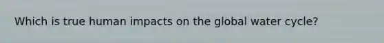 Which is true human impacts on the global water cycle?