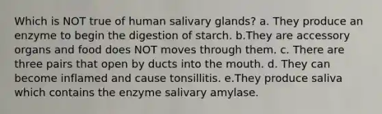 Which is NOT true of human salivary glands? a. They produce an enzyme to begin the digestion of starch. b.They are accessory organs and food does NOT moves through them. c. There are three pairs that open by ducts into <a href='https://www.questionai.com/knowledge/krBoWYDU6j-the-mouth' class='anchor-knowledge'>the mouth</a>. d. They can become inflamed and cause tonsillitis. e.They produce saliva which contains the enzyme salivary amylase.