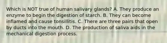 Which is NOT true of human salivary glands? A. They produce an enzyme to begin the digestion of starch. B. They can become inflamed and cause tonsillitis. C. There are three pairs that open by ducts into the mouth. D. The production of saliva aids in the mechanical digestion process.