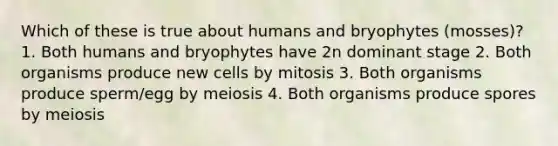 Which of these is true about humans and bryophytes (mosses)? 1. Both humans and bryophytes have 2n dominant stage 2. Both organisms produce new cells by mitosis 3. Both organisms produce sperm/egg by meiosis 4. Both organisms produce spores by meiosis