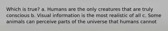 Which is true? a. Humans are the only creatures that are truly conscious b. Visual information is the most realistic of all c. Some animals can perceive parts of the universe that humans cannot