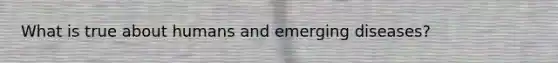 What is true about humans and emerging diseases?