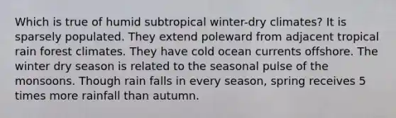 Which is true of humid subtropical winter-dry climates? It is sparsely populated. They extend poleward from adjacent tropical rain forest climates. They have cold ocean currents offshore. The winter dry season is related to the seasonal pulse of the monsoons. Though rain falls in every season, spring receives 5 times more rainfall than autumn.