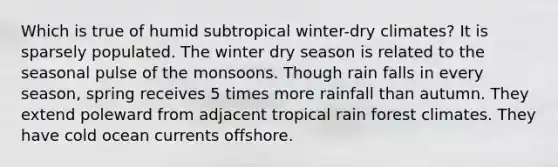 Which is true of humid subtropical winter-dry climates? It is sparsely populated. The winter dry season is related to the seasonal pulse of the monsoons. Though rain falls in every season, spring receives 5 times more rainfall than autumn. They extend poleward from adjacent tropical rain forest climates. They have cold ocean currents offshore.