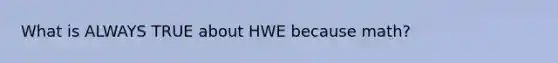 What is ALWAYS TRUE about HWE because math?