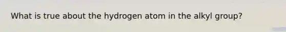 What is true about the hydrogen atom in the alkyl group?