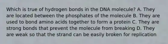 Which is true of hydrogen bonds in the DNA molecule? A. They are located between the phosphates of the molecule B. They are used to bond amino acids together to form a protein C. They are strong bonds that prevent the molecule from breaking D. They are weak so that the strand can be easily broken for replication