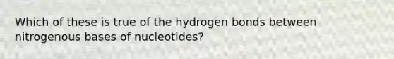 Which of these is true of the hydrogen bonds between nitrogenous bases of nucleotides?