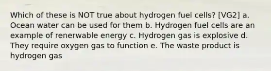 Which of these is NOT true about hydrogen fuel cells? [VG2] a. Ocean water can be used for them b. Hydrogen fuel cells are an example of renerwable energy c. Hydrogen gas is explosive d. They require oxygen gas to function e. The waste product is hydrogen gas